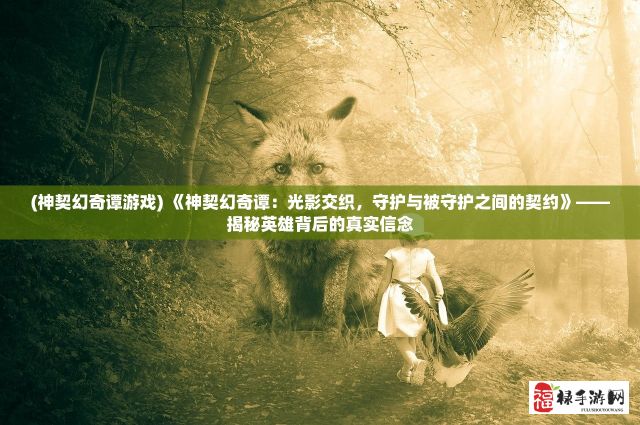 (神契幻奇谭游戏) 《神契幻奇谭：光影交织，守护与被守护之间的契约》——揭秘英雄背后的真实信念